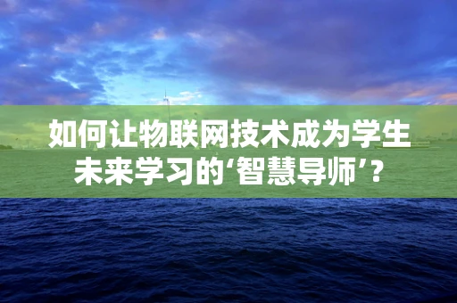 如何让物联网技术成为学生未来学习的‘智慧导师’？