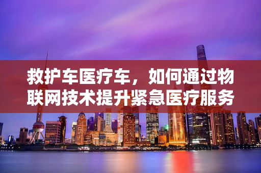 救护车医疗车，如何通过物联网技术提升紧急医疗服务效率？
