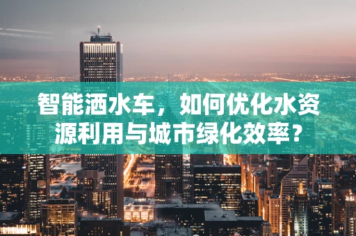 智能洒水车，如何优化水资源利用与城市绿化效率？