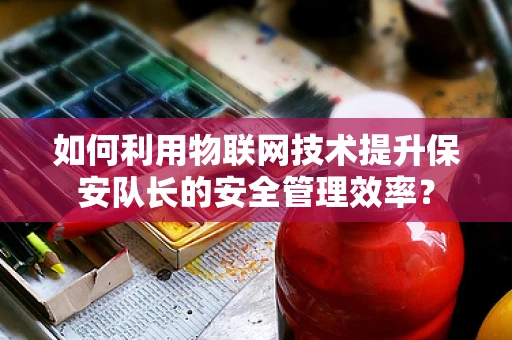 如何利用物联网技术提升保安队长的安全管理效率？