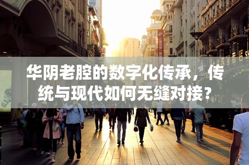 华阴老腔的数字化传承，传统与现代如何无缝对接？