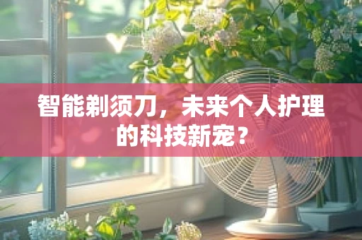 智能剃须刀，未来个人护理的科技新宠？