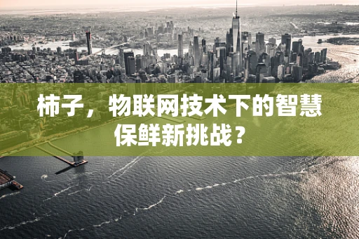 柿子，物联网技术下的智慧保鲜新挑战？
