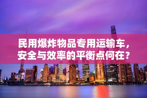 民用爆炸物品专用运输车，安全与效率的平衡点何在？