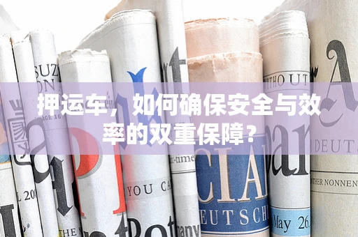 押运车，如何确保安全与效率的双重保障？