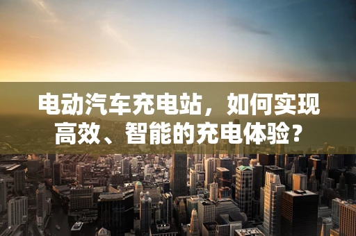 电动汽车充电站，如何实现高效、智能的充电体验？