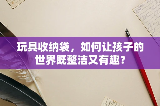 玩具收纳袋，如何让孩子的世界既整洁又有趣？