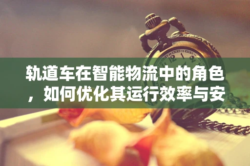 轨道车在智能物流中的角色，如何优化其运行效率与安全性？