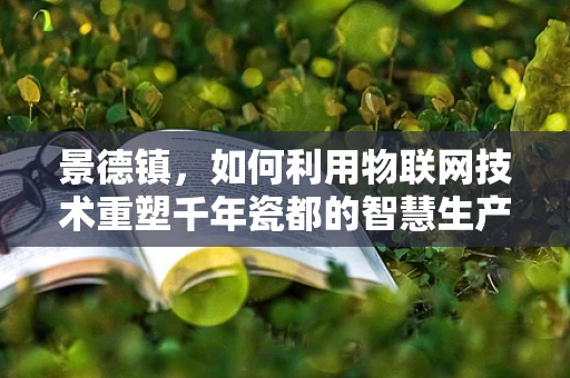 景德镇，如何利用物联网技术重塑千年瓷都的智慧生产与文化传承？