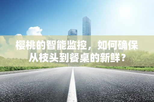 樱桃的智能监控，如何确保从枝头到餐桌的新鲜？