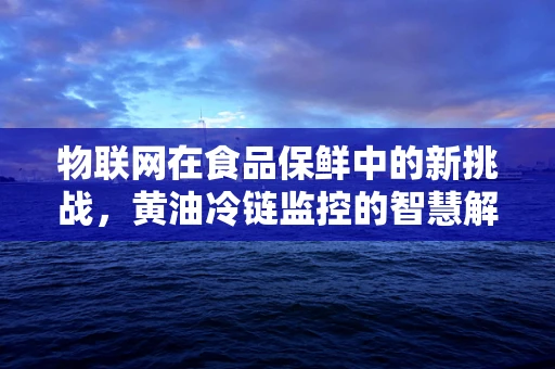 物联网在食品保鲜中的新挑战，黄油冷链监控的智慧解决方案？