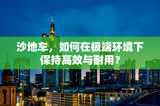 沙地车，如何在极端环境下保持高效与耐用？