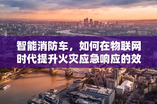 智能消防车，如何在物联网时代提升火灾应急响应的效率？