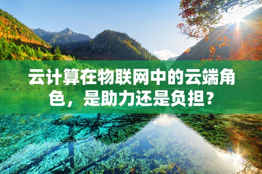 云计算在物联网中的云端角色，是助力还是负担？