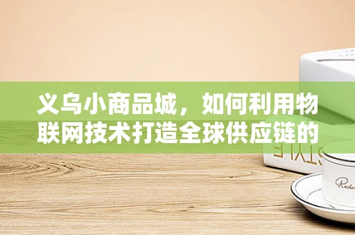 义乌小商品城，如何利用物联网技术打造全球供应链的智慧心脏？