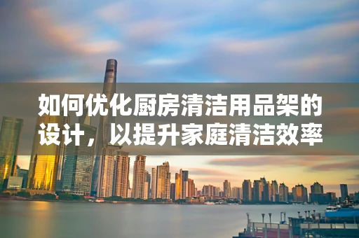 如何优化厨房清洁用品架的设计，以提升家庭清洁效率？