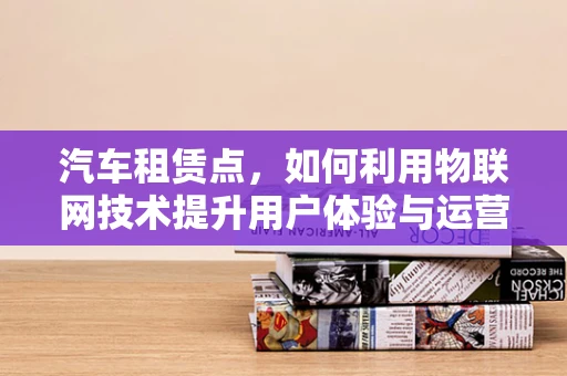 汽车租赁点，如何利用物联网技术提升用户体验与运营效率？