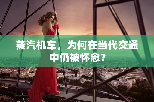 蒸汽机车，为何在当代交通中仍被怀念？