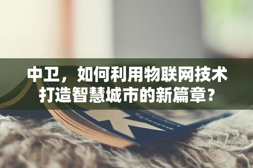 中卫，如何利用物联网技术打造智慧城市的新篇章？