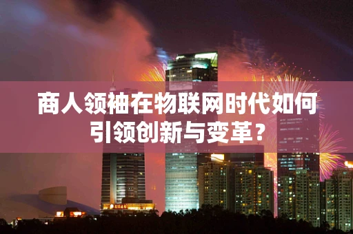 商人领袖在物联网时代如何引领创新与变革？