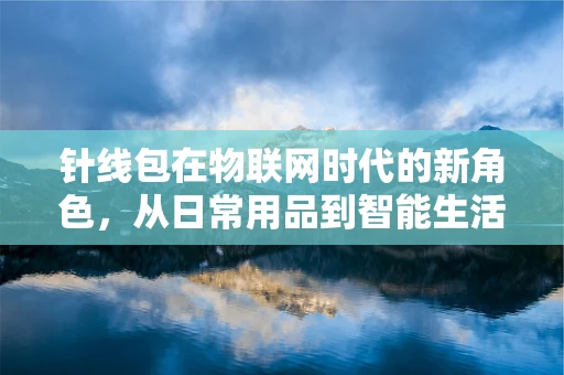 针线包在物联网时代的新角色，从日常用品到智能生活助手