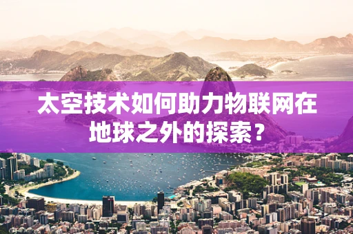 太空技术如何助力物联网在地球之外的探索？