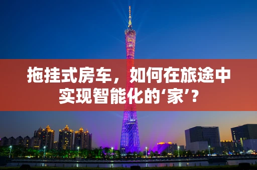 拖挂式房车，如何在旅途中实现智能化的‘家’？