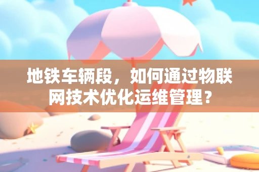 地铁车辆段，如何通过物联网技术优化运维管理？
