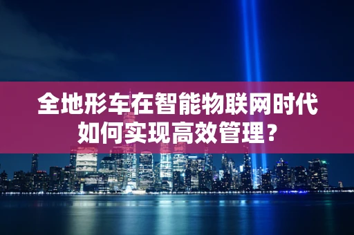 全地形车在智能物联网时代如何实现高效管理？