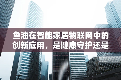 鱼油在智能家居物联网中的创新应用，是健康守护还是智能噱头？