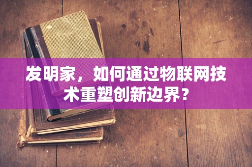 发明家，如何通过物联网技术重塑创新边界？
