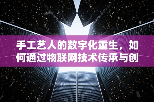 手工艺人的数字化重生，如何通过物联网技术传承与创新？