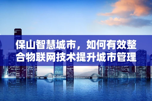 保山智慧城市，如何有效整合物联网技术提升城市管理效率？