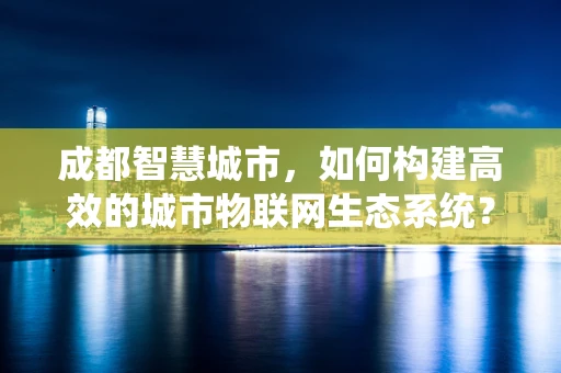 成都智慧城市，如何构建高效的城市物联网生态系统？