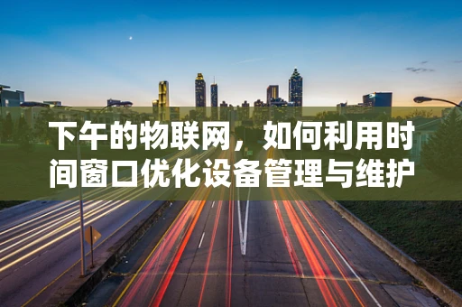 下午的物联网，如何利用时间窗口优化设备管理与维护？