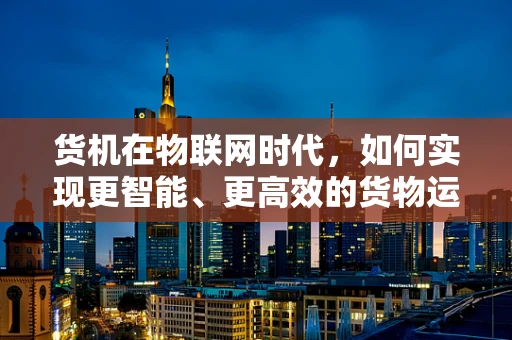 货机在物联网时代，如何实现更智能、更高效的货物运输？