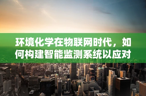 环境化学在物联网时代，如何构建智能监测系统以应对污染挑战？