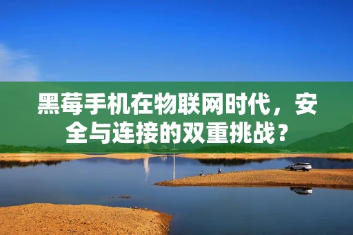 黑莓手机在物联网时代，安全与连接的双重挑战？