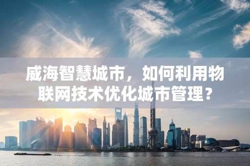 威海智慧城市，如何利用物联网技术优化城市管理？