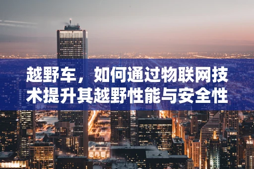 越野车，如何通过物联网技术提升其越野性能与安全性？