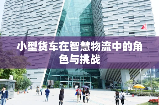 小型货车在智慧物流中的角色与挑战