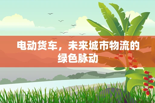 电动货车，未来城市物流的绿色脉动