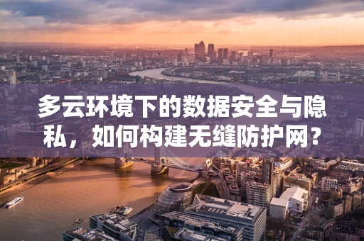 多云环境下的数据安全与隐私，如何构建无缝防护网？
