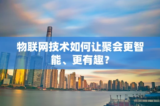 物联网技术如何让聚会更智能、更有趣？