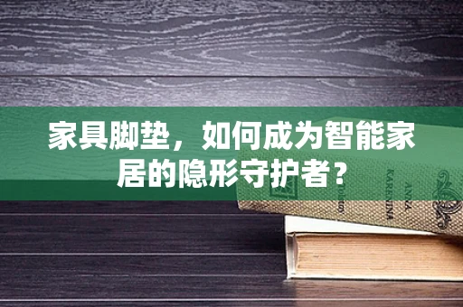 家具脚垫，如何成为智能家居的隐形守护者？