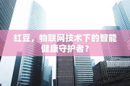 红豆，物联网技术下的智能健康守护者？