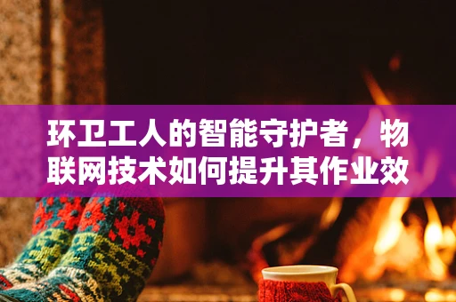 环卫工人的智能守护者，物联网技术如何提升其作业效率与安全？