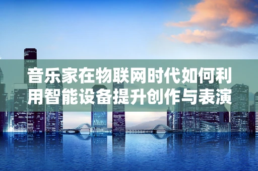 音乐家在物联网时代如何利用智能设备提升创作与表演体验？