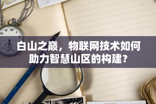 白山之巅，物联网技术如何助力智慧山区的构建？