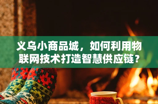 义乌小商品城，如何利用物联网技术打造智慧供应链？